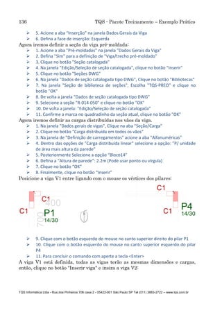 136 TQS - Pacote Treinamento – Exemplo Prático
TQS Informática Ltda - Rua dos Pinheiros 706 casa 2 - 05422-001 São Paulo SP Tel (011) 3883-2722 – www.tqs.com.br
 5. Acione a aba “Inserção” na janela Dados Gerais da Viga
 6. Defina a face de inserção: Esquerda
Agora iremos definir a seção da viga pré-moldada:
 1. Acione a aba "Pré-moldados" na janela "Dados Gerais da Viga"
 2. Defina "Sim" para a definição de "Viga/trecho pré-moldado"
 3. Clique no botão "Seção catalogada"
 4. Na janela "Edição/Seleção de seção catalogada", clique no botão "Inserir"
 5. Clique no botão "Seções DWG"
 6. Na janela "Dados de seção catalogada tipo DWG", Clique no botão "Bibliotecas"
 7. Na janela "Seção de biblioteca de seções", Escolha "TQS-PREO" e clique no
botão "OK"
 8. De volta a janela "Dados de seção catalogada tipo DWG"
 9. Selecione a seção "R-014-050" e clique no botão "OK"
 10. De volta a janela: "Edição/Seleção de seção catalogada"
 11. Confirme a marca no quadradinho da seção atual, clique no botão "OK"
Agora iremos definir as cargas distribuídas nos vãos da viga.
 1. Na janela "Dados gerais de vigas", Clique na aba "Seção/Carga"
 2. Clique no botão “Carga distribuída em todos os vãos”
 3. Na janela de "Definição de carregamentos" acione a aba "Alfanuméricas"
 4. Dentro das opções de "Carga distribuída linear" selecione a opção: ”P/ unidade
de área mais altura da parede”
 5. Posteriormente Selecione a opção “Bloco14”
 6. Defina a “Altura de parede”: 2.2m (Pode usar ponto ou vírgula)
 7. Clique no botão “OK”
 8. Finalmente, clique no botão “Inserir”
Posicione a viga V1 entre ligando com o mouse os vértices dos pilares:
 9. Clique com o botão esquerdo do mouse no canto superior direito do pilar P1
 10. Clique com o botão esquerdo do mouse no canto superior esquerdo do pilar
P4
 11. Para concluir o comando com aperte a tecla <Enter>
A viga V1 está definida, todas as vigas terão as mesmas dimensões e cargas,
então, clique no botão "Inserir viga" e insira a viga V2:
 
