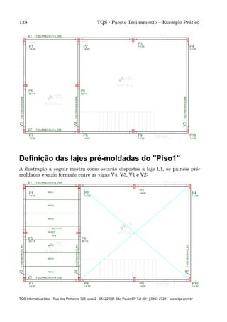 138 TQS - Pacote Treinamento – Exemplo Prático
TQS Informática Ltda - Rua dos Pinheiros 706 casa 2 - 05422-001 São Paulo SP Tel (011) 3883-2722 – www.tqs.com.br
Definição das lajes pré-moldadas do "Piso1"
A ilustração a seguir mostra como estarão dispostas a laje L1, os painéis pré-
moldados e vazio formado entre as vigas V4, V5, V1 e V2:
 