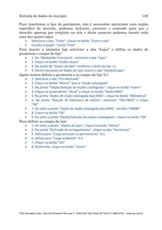 Entrada de dados do exemplo 139
TQS Informática Ltda - Rua dos Pinheiros 706 casa 2 - 05422-001 São Paulo SP Tel (011) 3883-2722 – www.tqs.com.br
Para inserirmos a laje do pavimento, não é necessário aproximar uma região
especifica do desenho, podemos inclusive, executar o comando para que o
desenho apareça por completo na tela e desta maneira podemos inserir cada
uma das quatro lajes.
 Selecione a aba: “Exibir", clique no botão "Zoom e pan"
 Escolha a opção: "Janela Total”
Para inserir a primeira laje selecione a aba “Lajes” e defina os dados de
geometria e cargas da laje:
 1. No "Modelador Estrutural", selecione a aba “Lajes”
 2. Clique no botão “Dados atuais”
 3. Na janela de "Dados de lajes" confirme o título da laje: L1
 4. Dentro da janela de Dados de lajes acione a aba “Seção/Cargas”
Agora iremos definir a geometria e as cargas da laje L1;
 1. Selecione a aba "Pré-fabricada"
 2. Clique no botão "Alterar" para a "Seção catalogada"
 3. Na janela "Edição/Seleção de seções catalogadas", clique no botão "Inserir"
 4. Clique no quadradinho "Atual" e clique no botão "Seção DWG"
 5. Na janela "Dados de seção catalogada tipo DWG", clique no botão "Bibliotecas"
 6. Na janela "Seleção de biblioteca de seções", selecione "TQS-PREO" e clique
"OK"
 7. De volta a janela "Dados de seção catalogada tipo DWG", escolha "LM080"
 8. Clique no botão "OK"
 9. De volta a janela "Edição/Seleção de seções catalogadas", clique no botão "OK"
Para definir as cargas da laje:
 1. De volta a janela: "Dados de lajes", clique no botão “Alterar”
 2. Na janela "Definição de carregamentos", clique na aba "Numéricas"
 5. Defina para "Carga principal ou permanente": 0,1
 6. Defina para "Carga acidental": 0,1
 7. Clique no botão "OK"
 8. finalmente, clique no botão "Inserir"
 