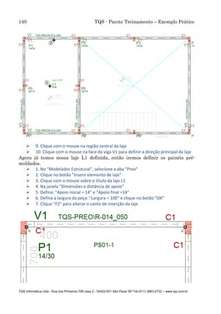 140 TQS - Pacote Treinamento – Exemplo Prático
TQS Informática Ltda - Rua dos Pinheiros 706 casa 2 - 05422-001 São Paulo SP Tel (011) 3883-2722 – www.tqs.com.br
 9. Clique com o mouse na região central da laje
 10. Clique com o mouse na face da viga V1 para definir a direção principal da laje
Agora já temos nossa laje L1 definida, então iremos definir os painéis pré-
moldados.
 1. No "Modelador Estrutural", selecione a aba "Preo"
 2. Clique no botão "Inserir elemento de laje"
 3. Clique com o mouse sobre o título da laje L1
 4. Na janela "Dimensões e distância de apoio"
 5. Defina: "Apoio inicial = 14" e "Apoio final =14"
 6. Defina a largura da peça: "Largura = 100" e clique no botão "OK"
 7. Clique "F2" para alterar o canto de inserção da laje
 