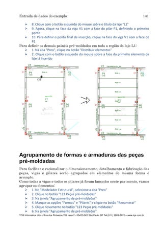 Entrada de dados do exemplo 141
TQS Informática Ltda - Rua dos Pinheiros 706 casa 2 - 05422-001 São Paulo SP Tel (011) 3883-2722 – www.tqs.com.br
 8. Clique com o botão esquerdo do mouse sobre o título da laje "L1"
 9. Agora, clique na face da viga V1 com a face do pilar P1, definindo o primeiro
ponto
 10. Para definir o ponto final de inserção, clique na face da viga V1 com a face do
P2
Para definir os demais painéis pré-moldados em toda a região da laje L1:
 1. Na aba "Preo", clique no botão "Distribuir elementos"
 2. Clique com o botão esquerdo do mouse sobre a face do primeiro elemento de
laje já inserido
Agrupamento de formas e armaduras das peças
pré-moldadas
Para facilitar e racionalizar o dimensionamento, detalhamento e fabricação das
peças, vigas e pilares serão agrupados em elementos de mesma forma e
armação.
Como todas a vigas e todos os pilares já foram lançados neste pavimento, vamos
agrupar os elementos:
 1. No "Modelador Estrutural", selecione a aba "Preo"
 2. Clique no botão "123 Peças pré-moldadas"
 3. Na janela "Agrupamento de pré-moldados"
 4. Marque as opções "Formas" e "Pilares" e clique no botão "Renumerar"
 5. Clique novamente no botão "123 Peças pré-moldadas"
 6. Na janela "Agrupamento de pré-moldados"
 