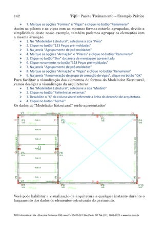 142 TQS - Pacote Treinamento – Exemplo Prático
TQS Informática Ltda - Rua dos Pinheiros 706 casa 2 - 05422-001 São Paulo SP Tel (011) 3883-2722 – www.tqs.com.br
 7. Marque as opções "Formas" e "Vigas" e clique no botão "Renumerar"
Assim os pilares e as vigas com as mesmas formas estarão agrupadas, devido a
simplicidade deste nosso exemplo, também podemos agrupar os elementos com
a mesma armação.
 1. No "Modelador Estrutural", selecione a aba "Preo"
 2. Clique no botão "123 Peças pré-moldadas"
 3. Na janela "Agrupamento de pré-moldados"
 4. Marque as opções "Armação" e "Pilares" e clique no botão "Renumerar"
 5. Clique no botão "Sim" da janela de mensagem apresentada
 6. Clique novamente no botão "123 Peças pré-moldadas"
 7. Na janela "Agrupamento de pré-moldados"
 8. Marque as opções "Armação" e "Vigas" e clique no botão "Renumerar"
 9. Na janela "Renumeração de grupo de armação de vigas", clique no botão "OK"
Para facilitar a visualização dos elementos de formas do Modelador Estrutural,
vamos desligar a visualização da arquitetura:
 1. No "Modelador Estrutural", selecione a aba "Modelo"
 2. Clique no botão "Referências externas"
 3. Desabilite o "X" da coluna visível referente a linha do desenho de arquitetura.
 4. Clique no botão "Fechar"
Os dados do "Modelador Estrutural" serão apresentados:
Você pode habilitar a visualização da arquitetura a qualquer instante durante o
lançamento dos dados do elementos estruturais do pavimento.
 