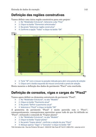 Entrada de dados do exemplo 143
TQS Informática Ltda - Rua dos Pinheiros 706 casa 2 - 05422-001 São Paulo SP Tel (011) 3883-2722 – www.tqs.com.br
Definição das regiões construtivas
Vamos definir uma única região construtiva para este projeto:
 1. No "Modelador Estrutural", Selecione a aba "Preo"
 2. Clique no botão "Elementos selecionados"
 3. Na janela "Selecionar região construtiva"
 4. Confirme a opção "Todas" e clique no botão "OK"
 4. Tecle "W" com o mouse na posição indicada para abrir ema janela de seleção
 5. Clique com o botão esquerdo do mouse concluindo a janela de seleção
Desta maneira a definição dos dados do pavimento "Piso1" esta concluída.
Definição de consolos, vigas e cargas do "Piso2"
Vamos agora definir os elementos estruturais do pavimento "Piso2".
 1. No "Modelador Estrutural", na aba "Modelo"
 2. Clique no botão "Pavimento atual"
 3. Na janela "Definir o pavimento atual"
 4. Selecione o "Piso2" e clique no botão "OK"
A geometria do pavimento "Piso2" é muito parecida com o "Piso1",
consequentemente, conseguiremos aproveitar quase tudo do que foi definido no
"Piso1", utilizando o comando de "Copiar planta"
 1. No "Modelador Estrutural", na aba "Modelo"
 2. Clique no botão "Copiar planta"
 3. Na janela "Copiar planta", confirme a seleção do piso "Piso1"
 4. Marque apenas "Vigas" e "Consolos" e clique no botão "OK"
 