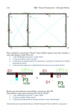 144 TQS - Pacote Treinamento – Exemplo Prático
TQS Informática Ltda - Rua dos Pinheiros 706 casa 2 - 05422-001 São Paulo SP Tel (011) 3883-2722 – www.tqs.com.br
Para completar o pavimento "Piso2" vamos definir apenas mais dois consolos e
uma viga ligando o pilar P9 ao P3.
 1. No "Modelador Estrutural", na aba "Preo"
 2. Clique no botão "Inserir consolo"
 3. Aproxime da região do pilar P3 e posicione o consolo C1, clicando com o botão
esquerdo do mouse
 4. Para concluir clique com o botão direito do mouse ou use a tecla <Enter>
Repita este procedimento para definir o consolo no pilar P9.
Para definir a viga entre os pilares P9 e P3 do "Piso2":
 1. No "Modelador Estrutural", na aba "Vigas"
 2. Clique no botão "Dados atuais"
 3. Na janela de Dados Gerais da Viga, selecione a aba "Identificação"
 