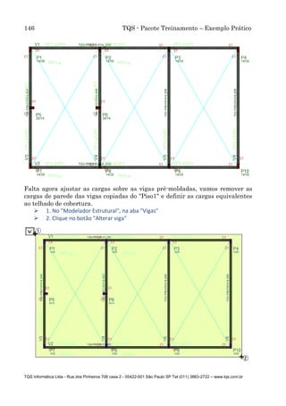 146 TQS - Pacote Treinamento – Exemplo Prático
TQS Informática Ltda - Rua dos Pinheiros 706 casa 2 - 05422-001 São Paulo SP Tel (011) 3883-2722 – www.tqs.com.br
Falta agora ajustar as cargas sobre as vigas pré-moldadas, vamos remover as
cargas de parede das vigas copiadas do "Piso1" e definir as cargas equivalentes
ao telhado de cobertura.
 1. No "Modelador Estrutural", na aba "Vigas"
 2. Clique no botão "Alterar viga"
 