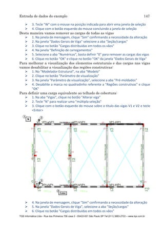 Entrada de dados do exemplo 147
TQS Informática Ltda - Rua dos Pinheiros 706 casa 2 - 05422-001 São Paulo SP Tel (011) 3883-2722 – www.tqs.com.br
 3. Tecle "W" com o mouse na posição indicada para abrir ema janela de seleção
 4. Clique com o botão esquerdo do mouse concluindo a janela de seleção
Desta maneira vamos remover as cargas de todas as vigas
 1. Na janela de mensagem, clique "Sim" confirmando a necessidade da alteração
 2. Na janela "Dados Gerais de Viga" selecione a aba "Seção/cargas"
 3. Clique no botão "Cargas distribuídas em todos os vãos"
 4. Na janela "Definição de carregamentos"
 5. Selecione a aba "Numéricas", basta definir "0" para remover as cargas das vigas
 6. Clique no botão "OK" e clique no botão "OK" da janela "Dados Gerais de Viga"
Para melhorar a visualização dos elementos estruturais e das cargas nas vigas
vamos desabilitar a visualização das regiões construtivas:
 1. No "Modelador Estrutural", na aba "Modelo"
 2. Clique no botão "Parâmetro de visualização"
 3. Na janela "Parâmetro de visualização", selecione a aba "Pré-moldados"
 4. Desabilite a marca no quadradinho referente a "Regiões construtivas" e clique
"OK"
Para definir uma carga equivalente ao telhado de cobertura:
 1. Na aba "Vigas", clique no botão "Alterar viga"
 2. Tecle "N" para realizar uma "múltipla seleção"
 3. Clique com o botão esquerdo do mouse sobre o título das vigas V1 e V2 e tecle
<Enter>
 4. Na janela de mensagem, clique "Sim" confirmando a necessidade da alteração
 5. Na janela "Dados Gerais de Viga", selecione a aba "Seção/cargas"
 6. Clique no botão "Cargas distribuídas em todos os vãos"
 