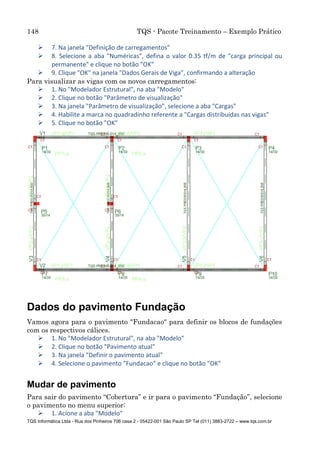 148 TQS - Pacote Treinamento – Exemplo Prático
TQS Informática Ltda - Rua dos Pinheiros 706 casa 2 - 05422-001 São Paulo SP Tel (011) 3883-2722 – www.tqs.com.br
 7. Na janela "Definição de carregamentos"
 8. Selecione a aba "Numéricas", defina o valor 0.35 tf/m de "carga principal ou
permanente" e clique no botão "OK"
 9. Clique "OK" na janela "Dados Gerais de Viga", confirmando a alteração
Para visualizar as vigas com os novos carregamentos:
 1. No "Modelador Estrutural", na aba "Modelo"
 2. Clique no botão "Parâmetro de visualização"
 3. Na janela "Parâmetro de visualização", selecione a aba "Cargas"
 4. Habilite a marca no quadradinho referente a "Cargas distribuídas nas vigas"
 5. Clique no botão "OK"
Dados do pavimento Fundação
Vamos agora para o pavimento "Fundacao" para definir os blocos de fundações
com os respectivos cálices.
 1. No "Modelador Estrutural", na aba "Modelo"
 2. Clique no botão "Pavimento atual"
 3. Na janela "Definir o pavimento atual"
 4. Selecione o pavimento "Fundacao" e clique no botão "OK"
Mudar de pavimento
Para sair do pavimento “Cobertura” e ir para o pavimento “Fundação”, selecione
o pavimento no menu superior:
 1. Acione a aba "Modelo"
 