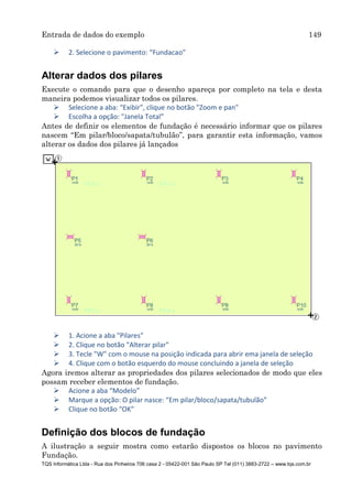 Entrada de dados do exemplo 149
TQS Informática Ltda - Rua dos Pinheiros 706 casa 2 - 05422-001 São Paulo SP Tel (011) 3883-2722 – www.tqs.com.br
 2. Selecione o pavimento: “Fundacao”
Alterar dados dos pilares
Execute o comando para que o desenho apareça por completo na tela e desta
maneira podemos visualizar todos os pilares.
 Selecione a aba: “Exibir", clique no botão "Zoom e pan"
 Escolha a opção: "Janela Total”
Antes de definir os elementos de fundação é necessário informar que os pilares
nascem “Em pilar/bloco/sapata/tubulão”, para garantir esta informação, vamos
alterar os dados dos pilares já lançados
 1. Acione a aba "Pilares"
 2. Clique no botão "Alterar pilar"
 3. Tecle "W" com o mouse na posição indicada para abrir ema janela de seleção
 4. Clique com o botão esquerdo do mouse concluindo a janela de seleção
Agora iremos alterar as propriedades dos pilares selecionados de modo que eles
possam receber elementos de fundação.
 Acione a aba “Modelo”
 Marque a opção: O pilar nasce: “Em pilar/bloco/sapata/tubulão”
 Clique no botão “OK”
Definição dos blocos de fundação
A ilustração a seguir mostra como estarão dispostos os blocos no pavimento
Fundação.
 