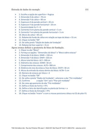Entrada de dados do exemplo 151
TQS Informática Ltda - Rua dos Pinheiros 706 casa 2 - 05422-001 São Paulo SP Tel (011) 3883-2722 – www.tqs.com.br
 2. Escolha a opção de superfície = Rugosa
 3. Dimensão X do cálice = 70 cm
 4. Dimensão Y do cálice = 90 cm
 5. Espessura X da parede vertical = 20 cm
 6. Espessura Y da parede horizontal = 20 cm
 7. Excentricidade X e Y = 0
 8. Caimento X em planta da parede vertical = 5 cm
 9. Caimento Y em planta da parede horizontal = 5 cm
 10. Altura do cálice = 85 cm
 11. Rebaixo do fundo do cálice em relação ao topo do bloco = 55 cm
 12. Clique no botão "OK"
 13. De volta janela "Edição de dados de fundação"
 14. Rebaixo da face superior = 0 cm
Agora iremos definir a geometria do bloco de fundação.
 1. Clique na aba "Bloco"
 2. Forneça as opções: "Dimensões do bloco" e "Bloco sobre estacas"
 3. Dimensão X do bloco: DIMX = 150 cm
 4. Dimensão Y do bloco: DIMY= 150 cm
 5. Altura total do bloco: ALT= 100 cm
 6. Diâmetro das estacas: DIAM= 30 cm
 7. Comprimento das estacas: ALTE= 900 cm
 8. Distância do eixo da estaca a face do bloco: DISTF= 30 cm
 9. Altura da entrada da estaca dentro do bloco: ALTB= 5 cm
 10. Número de estacas por bloco = 4
 11. Clique no botão “OK”
 12. De volta a janela "Dados de fundação", selecione a aba "Pré-moldados"
 13. Confirme a opção "Sim" para "Pilar pré-moldado"
 14. Na caixa agrupamento da aba "Pré-moldados"
 15. Defina o título da Forma = FP1
 16. Defina a letra de identificação na planta de formas = a
 17. Defina o título da Armação = FP1
 18. Clique no botão “Inserir” e com o mouse posicione o bloco no CG do pilar P1
 
