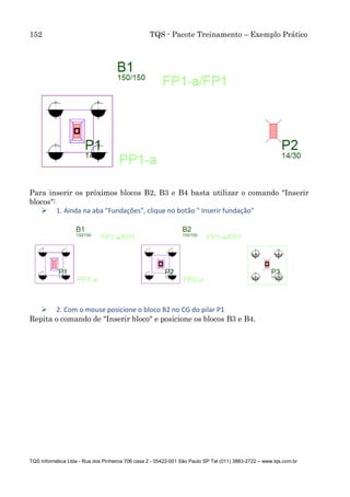 152 TQS - Pacote Treinamento – Exemplo Prático
TQS Informática Ltda - Rua dos Pinheiros 706 casa 2 - 05422-001 São Paulo SP Tel (011) 3883-2722 – www.tqs.com.br
Para inserir os próximos blocos B2, B3 e B4 basta utilizar o comando "Inserir
blocos":
 1. Ainda na aba "Fundações", clique no botão " Inserir fundação"
 2. Com o mouse posicione o bloco B2 no CG do pilar P1
Repita o comando de "Inserir bloco" e posicione os blocos B3 e B4.
 