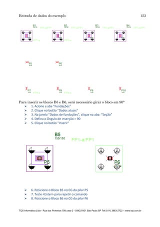 Entrada de dados do exemplo 153
TQS Informática Ltda - Rua dos Pinheiros 706 casa 2 - 05422-001 São Paulo SP Tel (011) 3883-2722 – www.tqs.com.br
Para inserir os blocos B5 e B6, será necessário girar o bloco em 90°
 1. Acione a aba “Fundações”
 2. Clique no botão "Dados atuais"
 3. Na janela "Dados de fundações", clique na aba: “Seção”
 4. Defina o Ângulo de inserção = 90
 5. Clique no botão "Inserir"
 6. Posicione o Bloco B5 no CG do pilar P5
 7. Tecle <Enter> para repetir o comando
 8. Posicione o Bloco B6 no CG do pilar P6
 