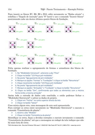 154 TQS - Pacote Treinamento – Exemplo Prático
TQS Informática Ltda - Rua dos Pinheiros 706 casa 2 - 05422-001 São Paulo SP Tel (011) 3883-2722 – www.tqs.com.br
Para inserir os blocos B7, B8, B9 e B10, edite novamente os "Dados atuais" e
redefina o "Ângulo de inserção" para "0" (zero) e use o comando "Inserir blocos"
posicionando cada um destes últimos quatro blocos de fundação.
Falta apenas realizar o agrupamento de formas e armaduras dos blocos de
fundação.
 1. No "Modelador Estrutural", selecione a aba "Preo"
 2. Clique no botão "123 Peças pré-moldadas"
 3. Na janela "Agrupamento de pré-moldados"
 4. Marque as opções "Formas" e "Fundações" e clique no botão "Renumerar"
 5. Clique novamente no botão "123 Peças pré-moldadas"
 6. Na janela "Agrupamento de pré-moldados"
 7. Marque as opções "Armações" e "Fundaçõe" e clique no botão "Renumerar"
 8. Clique no botão "Sim", confirmando que todos os elementos com a mesma
forma terão a mesma armação"
Assim toda a entrada de dados esta concluída, e então podemos fechar o
"Modelador Estrutural" e salvar os dados do projeto.
 1. Clique em “Fechar” no canto superior direito da tela
 2. Clique no botão “Salvar”
Caso exista algum erro, uma mensagem de erro será apresentada.
Para corrigir os erros entre novamente no "Modelador Estrutural" e execute o
comando “Consistência da planta”:
 1. Acione a aba "Modelo"
 2. Clique no botão "Consistência da planta"
Identifique os erros, faças a devidas correções e execute novamente o comando
“Consistência da planta” até que a mensagem no rodapé da tela indique que não
há mais lista de erros.
 