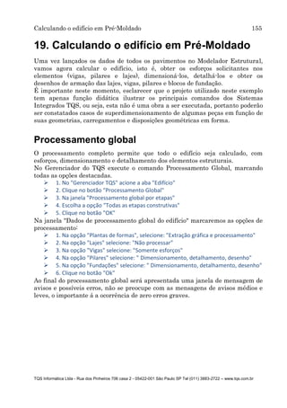 Calculando o edifício em Pré-Moldado 155
TQS Informática Ltda - Rua dos Pinheiros 706 casa 2 - 05422-001 São Paulo SP Tel (011) 3883-2722 – www.tqs.com.br
19. Calculando o edifício em Pré-Moldado
Uma vez lançados os dados de todos os pavimentos no Modelador Estrutural,
vamos agora calcular o edifício, isto é, obter os esforços solicitantes nos
elementos (vigas, pilares e lajes), dimensioná-los, detalhá-los e obter os
desenhos de armação das lajes, vigas, pilares e blocos de fundação.
É importante neste momento, esclarecer que o projeto utilizado neste exemplo
tem apenas função didática ilustrar os principais comandos dos Sistemas
Integrados TQS, ou seja, esta não é uma obra a ser executada, portanto poderão
ser constatados casos de superdimensionamento de algumas peças em função de
suas geometrias, carregamentos e disposições geométricas em forma.
Processamento global
O processamento completo permite que todo o edifício seja calculado, com
esforços, dimensionamento e detalhamento dos elementos estruturais.
No Gerenciador do TQS execute o comando Processamento Global, marcando
todas as opções destacadas.
 1. No "Gerenciador TQS" acione a aba "Edifício"
 2. Clique no botão "Processamento Global"
 3. Na janela "Processamento global por etapas"
 4. Escolha a opção "Todas as etapas construtivas"
 5. Clique no botão "OK"
Na janela "Dados de processamento global do edifício" marcaremos as opções de
processamento:
 1. Na opção "Plantas de formas", selecione: "Extração gráfica e processamento"
 2. Na opção "Lajes" selecione: "Não processar"
 3. Na opção "Vigas" selecione: "Somente esforços"
 4. Na opção "Pilares" selecione: " Dimensionamento, detalhamento, desenho"
 5. Na opção "Fundações" selecione: " Dimensionamento, detalhamento, desenho"
 6. Clique no botão "Ok"
Ao final do processamento global será apresentada uma janela de mensagem de
avisos e possíveis erros, não se preocupe com as mensagens de avisos médios e
leves, o importante á a ocorrência de zero erros graves.
 