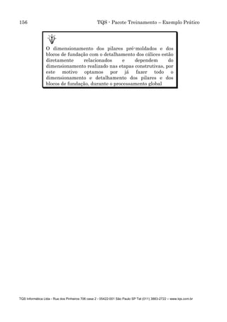 156 TQS - Pacote Treinamento – Exemplo Prático
TQS Informática Ltda - Rua dos Pinheiros 706 casa 2 - 05422-001 São Paulo SP Tel (011) 3883-2722 – www.tqs.com.br
O dimensionamento dos pilares pré-moldados e dos
blocos de fundação com o detalhamento dos cálices estão
diretamente relacionados e dependem do
dimensionamento realizado nas etapas construtivas, por
este motivo optamos por já fazer todo o
dimensionamento e detalhamento dos pilares e dos
blocos de fundação, durante o processamento global
 