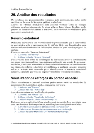 Análise dos resultados 157
TQS Informática Ltda - Rua dos Pinheiros 706 casa 2 - 05422-001 São Paulo SP Tel (011) 3883-2722 – www.tqs.com.br
20. Análise dos resultados
Os resultados dos processamentos realizados pelo processamento global serão
emitidos em formato de listagens, gráficos e relatórios.
Através de editores inteligentes será possível verificar todos os esforços
utilizados no dimensionamento de vigas, pilares, lajes, blocos. Também serão
gerados os desenhos de fôrmas e armações, estes deverão ser verificados pelo
engenheiro responsável.
Resumo estrutural
O Resumo Estrutural é um relatório final de processamento que é apresentado
ao engenheiro após o processamento do edifício. Nele são discretizados uma
série de valores de referência e informações essenciais para verificação geral do
edifício.
Execute o comando: “Resumo Estrutural”
 1. Acione a aba "Edifício"
 2. Clique no botão "Resumo Estrutural"
Nesta ocasião nem todas as informações de dimensionamento e detalhamento
das peças estarão completos, como estamos realizando um projeto de peças pré-
moldadas, ainda será necessário realizar o dimensionamento e o detalhamento
das vigas, dos pilares e das lajes pré-moldadas, a qualquer instante, podemos
voltar a acionar este comando para visualizarmos o resumos estrutural
completo, a medida que todas as peças pré-moldadas estiverem concluídas.
Visualizador de esforços do pórtico espacial
Neste visualizador é possível analisar graficamente todos os resultados do
processamento do modelo de pórtico espacial da estrutura.
 1. Acione a aba "Sistemas"
 2. Clique no botão "Pórtico-TQS"
Agora iremos entrar no visualizador de pórtico.
 1. Acione a aba "Pórtico-TQS"
 2. Clique no botão "Visualizador de Pórticos"
 3. Escolha a opção "Estado Limite Ultimo (ELU)"
Podemos, por exemplo, identificar os esforços de momento fletor nas vigas para
cada um dos casos de carregamentos, combinações e condições de envoltória:
 1. Dentro do Visualizador de pórtico acione a aba "Selecionar"
 2. Selecione um dos casos de carregamentos ou uma combinação
 3. Clique no ícone “Momentos MY” momento fletor nas vigas
 