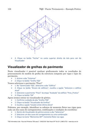 158 TQS - Pacote Treinamento – Exemplo Prático
TQS Informática Ltda - Rua dos Pinheiros 706 casa 2 - 05422-001 São Paulo SP Tel (011) 3883-2722 – www.tqs.com.br
 4. Clique no botão "Fechar" no canto superior direito da tela para sair do
Visualizador
Visualizador de grelhas do pavimento
Neste visualizador é possível analisar graficamente todos os resultados do
processamento do modelo de grelha da estrutura composta por vigas e lajes do
pavimento.
 1. Acione a aba "Sistemas"
 2. Clique no botão "Grelha-TQS"
Vamos selecionar o pavimento "Piso1"
 1. No "Gerenciador TQS", Selecione a aba "Edifício"
 2. Clique no botão "Árvore de edifícios", escolha a opção "Selecione o edifício
atual"
 3. Selecione o pavimento “Piso1” da etapa "Acabada" do edifício "Preo_Pratico"
 4. Clique no botão "OK"
Agora iremos entrar no visualizador de pórtico.
 1. Confirme a seleção da aba "Grelha-TQS"
 2. Clique no botão "Visualizador de Grelhas"
 3. Escolha a opção "Estado Limite Ultimo (ELU)"
Podemos, por exemplo, identificar os esforços de momento fletor nas vigas para
cada um dos casos de carregamentos, combinações e condições de envoltória:
 1. Dentro do Visualizador de pórtico acione a aba "Selecionar"
 2. Selecione um dos casos de carregamentos ou uma combinação
 3. Clique no ícone “Momentos MY” momento fletor nas vigas
 