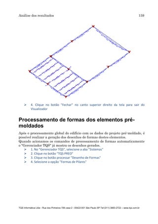 Análise dos resultados 159
TQS Informática Ltda - Rua dos Pinheiros 706 casa 2 - 05422-001 São Paulo SP Tel (011) 3883-2722 – www.tqs.com.br
 4. Clique no botão "Fechar" no canto superior direito da tela para sair do
Visualizador
Processamento de formas dos elementos pré-
moldados
Após o processamento global do edifício com os dados do projeto pré-moldado, é
possível realizar a geração dos desenhos de formas destes elementos.
Quando acionamos os comandos de processamento de formas automaticamente
o "Gerenciador TQS" já mostra os desenhos gerados.
 1. No "Gerenciador TQS", selecione a aba "Sistemas"
 2. Clique no botão "TQS PREO"
 3. Clique no botão processar "Desenho de Formas"
 4. Selecione a opção "Formas de Pilares"
 