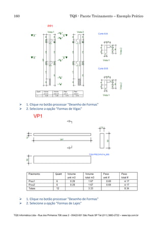 160 TQS - Pacote Treinamento – Exemplo Prático
TQS Informática Ltda - Rua dos Pinheiros 706 casa 2 - 05422-001 São Paulo SP Tel (011) 3883-2722 – www.tqs.com.br
 1. Clique no botão processar "Desenho de Formas"
 2. Selecione a opção "Formas de Vigas"
 1. Clique no botão processar "Desenho de Formas"
 2. Selecione a opção "Formas de Lajes"
 