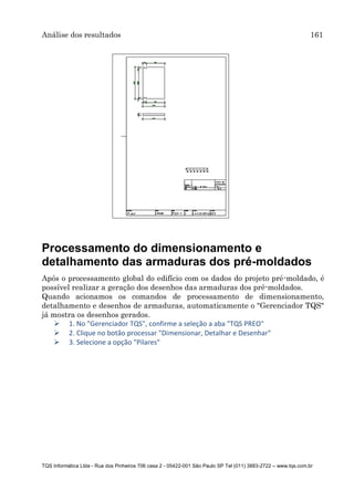 Análise dos resultados 161
TQS Informática Ltda - Rua dos Pinheiros 706 casa 2 - 05422-001 São Paulo SP Tel (011) 3883-2722 – www.tqs.com.br
Processamento do dimensionamento e
detalhamento das armaduras dos pré-moldados
Após o processamento global do edifício com os dados do projeto pré-moldado, é
possível realizar a geração dos desenhos das armaduras dos pré-moldados.
Quando acionamos os comandos de processamento de dimensionamento,
detalhamento e desenhos de armaduras, automaticamente o "Gerenciador TQS"
já mostra os desenhos gerados.
 1. No "Gerenciador TQS", confirme a seleção a aba "TQS PREO"
 2. Clique no botão processar "Dimensionar, Detalhar e Desenhar"
 3. Selecione a opção "Pilares"
 