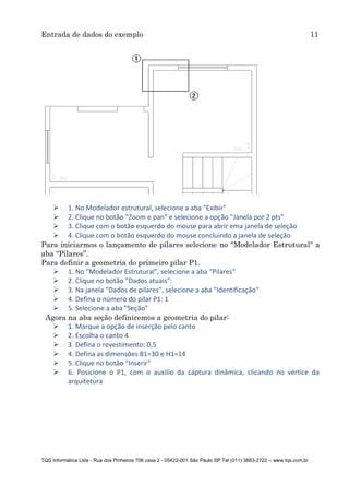Entrada de dados do exemplo 11
TQS Informática Ltda - Rua dos Pinheiros 706 casa 2 - 05422-001 São Paulo SP Tel (011) 3883-2722 – www.tqs.com.br
 1. No Modelador estrutural, selecione a aba "Exibir"
 2. Clique no botão "Zoom e pan" e selecione a opção "Janela por 2 pts"
 3. Clique com o botão esquerdo do mouse para abrir ema janela de seleção
 4. Clique com o botão esquerdo do mouse concluindo a janela de seleção
Para iniciarmos o lançamento de pilares selecione no "Modelador Estrutural" a
aba “Pilares”.
Para definir a geometria do primeiro pilar P1.
 1. No "Modelador Estrutural", selecione a aba "Pilares"
 2. Clique no botão "Dados atuais":
 3. Na janela "Dados de pilares", selecione a aba "Identificação"
 4. Defina o número do pilar P1: 1
 5. Selecione a aba "Seção"
Agora na aba seção definiremos a geometria do pilar:
 1. Marque a opção de inserção pelo canto
 2. Escolha o canto 4
 3. Defina o revestimento: 0,5
 4. Defina as dimensões B1=30 e H1=14
 5. Clique no botão "Inserir"
 6. Posicione o P1, com o auxilio da captura dinâmica, clicando no vértice da
arquitetura
 