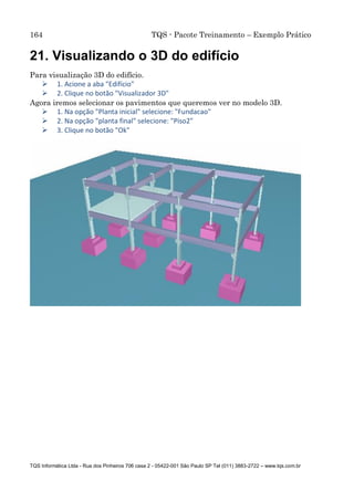 164 TQS - Pacote Treinamento – Exemplo Prático
TQS Informática Ltda - Rua dos Pinheiros 706 casa 2 - 05422-001 São Paulo SP Tel (011) 3883-2722 – www.tqs.com.br
21. Visualizando o 3D do edifício
Para visualização 3D do edifício.
 1. Acione a aba "Edifício"
 2. Clique no botão "Visualizador 3D"
Agora iremos selecionar os pavimentos que queremos ver no modelo 3D.
 1. Na opção "Planta inicial" selecione: "Fundacao"
 2. Na opção "planta final" selecione: "Piso2"
 3. Clique no botão "Ok"
 