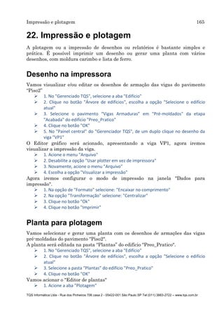 Impressão e plotagem 165
TQS Informática Ltda - Rua dos Pinheiros 706 casa 2 - 05422-001 São Paulo SP Tel (011) 3883-2722 – www.tqs.com.br
22. Impressão e plotagem
A plotagem ou a impressão de desenhos ou relatórios é bastante simples e
prática. É possível imprimir um desenho ou gerar uma planta com vários
desenhos, com moldura carimbo e lista de ferro.
Desenho na impressora
Vamos visualizar e/ou editar os desenhos de armação das vigas do pavimento
“Piso2”
 1. No "Gerenciado TQS", selecione a aba "Edifício"
 2. Clique no botão "Árvore de edifícios", escolha a opção "Selecione o edifício
atual"
 3. Selecione o pavimento “Vigas Armaduras” em "Pré-moldados" da etapa
"Acabada" do edifício "Preo_Pratico"
 4. Clique no botão "OK"
 5. No "Painel central" do "Gerenciador TQS", de um duplo clique no desenho da
viga "VP1"
O Editor gráfico será acionado, apresentando a viga VP1, agora iremos
visualizar a impressão da viga.
 1. Acione o menu "Arquivo"
 2. Desabilite a opção "Usar plotter em vez de impressora"
 3. Novamente, acione o menu "Arquivo"
 4. Escolha a opção "Visualizar a impressão"
Agora iremos configurar o modo de impressão na janela "Dados para
impressão".
 1. Na opção de "Formato" selecione: "Encaixar no comprimento"
 2. Na opção "Transformação" selecione: "Centralizar"
 3. Clique no botão "Ok"
 4. Clique no botão "Imprimir"
Planta para plotagem
Vamos selecionar e gerar uma planta com os desenhos de armações das vigas
pré-moldadas do pavimento "Piso2".
A planta será editada na pasta “Plantas” do edifício "Preo_Pratico".
 1. No "Gerenciado TQS", selecione a aba "Edifício"
 2. Clique no botão "Árvore de edifícios", escolha a opção "Selecione o edifício
atual"
 3. Selecione a pasta “Plantas” do edifício "Preo_Pratico"
 4. Clique no botão "OK"
Vamos acionar o "Editor de plantas"
 1. Acione a aba "Plotagem"
 