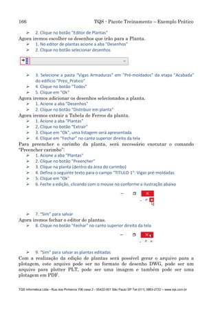 166 TQS - Pacote Treinamento – Exemplo Prático
TQS Informática Ltda - Rua dos Pinheiros 706 casa 2 - 05422-001 São Paulo SP Tel (011) 3883-2722 – www.tqs.com.br
 2. Clique no botão "Editor de Plantas"
Agora iremos escolher os desenhos que irão para a Planta.
 1. No editor de plantas acione a aba "Desenhos"
 2. Clique no botão selecionar desenhos
 3. Selecione a pasta “Vigas Armaduras” em "Pré-moldados" da etapa "Acabada"
do edifício "Preo_Pratico"
 4. Clique no botão "Todos"
 5. Clique em "Ok"
Agora iremos adicionar os desenhos selecionados a planta.
 1. Acione a aba "Desenhos"
 2. Clique no botão "Distribuir em planta"
Agora iremos extrair a Tabela de Ferros da planta.
 1. Acione a aba "Plantas"
 2. Clique no botão "Extrair"
 3. Clique em "Ok", uma listagem será apresentada
 4. Clique em “Fechar” no canto superior direito da tela
Para preencher o carimbo da planta, será necessário executar o comando
“Preencher carimbo”:
 1. Acione a aba "Plantas"
 2. Clique no botão "Preencher"
 3. Clique na planta (dentro da área do carimbo)
 4. Defina o seguinte texto para o campo "TITULO 1": Vigas pré-moldadas
 5. Clique em "Ok"
 6. Feche a edição, clicando com o mouse no conforme a ilustração abaixo
 7. “Sim” para salvar
Agora iremos fechar o editor de plantas.
 8. Clique no botão "Fechar" no canto superior direito da tela
 9. “Sim” para salvar as plantas editadas
Com a realização da edição de plantas será possível gerar o arquivo para a
plotagem, este arquivo pode ser no formato de desenho DWG, pode ser um
arquivo para plotter PLT, pode ser uma imagem e também pode ser uma
plotagem em PDF.
 