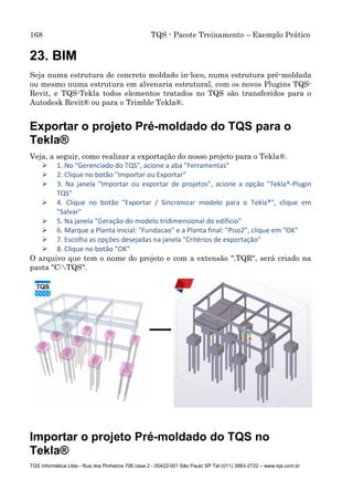 168 TQS - Pacote Treinamento – Exemplo Prático
TQS Informática Ltda - Rua dos Pinheiros 706 casa 2 - 05422-001 São Paulo SP Tel (011) 3883-2722 – www.tqs.com.br
23. BIM
Seja numa estrutura de concreto moldado in-loco, numa estrutura pré-moldada
ou mesmo numa estrutura em alvenaria estrutural, com os novos Plugins TQS-
Revit, e TQS-Tekla todos elementos tratados no TQS são transferidos para o
Autodesk Revit® ou para o Trimble Tekla®.
Exportar o projeto Pré-moldado do TQS para o
Tekla®
Veja, a seguir, como realizar a exportação do nosso projeto para o Tekla®.
 1. No "Gerenciado do TQS", acione a aba "Ferramentas"
 2. Clique no botão "Importar ou Exportar"
 3. Na janela "Importar ou exportar de projetos", acione a opção "Tekla®-Plugin
TQS"
 4. Clique no botão "Exportar / Sincronizar modelo para o Tekla®", clique em
"Salvar"
 5. Na janela "Geração do modelo tridimensional do edifício"
 6. Marque a Planta inicial: "Fundacao" e a Planta final: "Piso2", clique em "OK"
 7. Escolha as opções desejadas na janela "Critérios de exportação"
 8. Clique no botão "OK"
O arquivo que tem o nome do projeto e com a extensão ".TQR", será criado na
pasta "C:TQS".
Importar o projeto Pré-moldado do TQS no
Tekla®
 