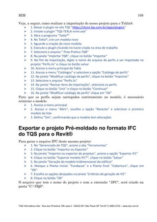 BIM 169
TQS Informática Ltda - Rua dos Pinheiros 706 casa 2 - 05422-001 São Paulo SP Tel (011) 3883-2722 – www.tqs.com.br
Veja, a seguir, como realizar a importação do nosso projeto para o Tekla®.
 1. Baixar o plugin no site TQS "https://store.tqs.com.br/apps/plugins"
 2. Instale o plugin "TQS-TEKLA nnnn.exe"
 3. Abra o programa "Tekla®"
 4. No Tekla®, crie um modelo novo
 5. Aguarde a criação do novo modelo.
 6. Execute o plugin clicando no ícone criado na área de trabalho
 7. Selecione o arquivo " Preo-Pratico.TQR"
 8. Na janela "Importar TQR", clique no botão "Importar"
 9. No fim da importação, digite o nome do arquivo de perfis a ser importado no
projeto "Perfis.lis" e clique no botão salvar
 10. Acesse o menu principal do Tekla
 11. Acesse o menu "Catálogos" e selecione a opção "Catálogo de perfis"
 12. Na janela "Modificar catálogo de perfis", clique no botão "Importar"
 13. Selecione o arquivo "Perfis.lis"
 14. Na janela "Revisar itens de importação", selecione os perfis
 15. Clique no botão "Unir" e clique no botão "Continuar"
 16. Na janela "Modificar catálogo de perfis" clique em "OK"
Para que os perfis sejam carregados corretamente no modelo, é necessário
reiniciar o modelo.
 1. Acesse o menu principal
 2. Acesse o menu "Abrir", escolha a opção "Recente" e selecione o primeiro
modelo da lista
 3. Defina "Sim", confirmando que o modelo tem alterações
Exportar o projeto Pré-moldado no formato IFC
do TQS para o Revit®
Para gerar o arquivo IFC deste mesmo projeto:
 1. No "Gerenciado do TQS", acione a aba "Ferramentas"
 2. Clique no botão "Importar ou Exportar"
 3. Na janela "Importar ou exportar de projetos", acione a opção "Exportar IFC"
 4. Clique no botão "Exportar modelo IFC®", clique no botão "Salvar"
 5. Na janela "Geração do modelo tridimensional do edifício"
 6. Marque a Planta inicial: "Fundacao" e a Planta final: "Cobertura", clique em
"OK"
 7. Escolha as opções desejadas na janela "Critérios de geração de IFC"
 8. Clique no botão "OK"
O arquivo que tem o nome do projeto e com a extensão ".IFC", será criado na
pasta "C:TQS".
 