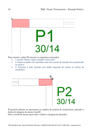 12 TQS - Pacote Treinamento – Exemplo Prático
TQS Informática Ltda - Rua dos Pinheiros 706 casa 2 - 05422-001 São Paulo SP Tel (011) 3883-2722 – www.tqs.com.br
Para inserir o pilar P2 execute os seguintes comandos:
 1. Na aba "Pilares" clique no botão "Inserir pilar"
 2. Clique no botão <F2> repetidas vezes até o ponto de inserção ficar posicionado
no canto 3
 3. Posicione o pilar clicando com botão esquerdo do mouse no vértice da
arquitetura
É possível afastar ou aproximar as regiões do projeto de arquitetura, girando o
botão de rolagem do mouse (scroll).
Gire o scroll do mouse para trás e afaste a imagem do desenho:
 