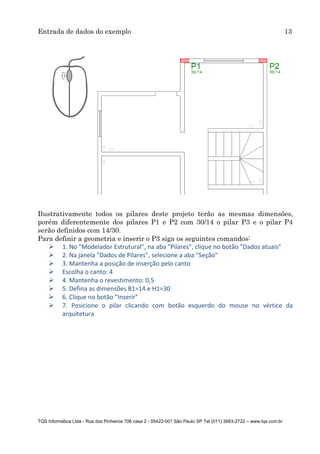 Entrada de dados do exemplo 13
TQS Informática Ltda - Rua dos Pinheiros 706 casa 2 - 05422-001 São Paulo SP Tel (011) 3883-2722 – www.tqs.com.br
Ilustrativamente todos os pilares deste projeto terão as mesmas dimensões,
porém diferentemente dos pilares P1 e P2 com 30/14 o pilar P3 e o pilar P4
serão definidos com 14/30.
Para definir a geometria e inserir o P3 siga os seguintes comandos:
 1. No "Modelador Estrutural", na aba "Pilares", clique no botão "Dados atuais"
 2. Na janela "Dados de Pilares", selecione a aba "Seção"
 3. Mantenha a posição de inserção pelo canto
 Escolha o canto: 4
 4. Mantenha o revestimento: 0,5
 5. Defina as dimensões B1=14 e H1=30
 6. Clique no botão "Inserir"
 7. Posicione o pilar clicando com botão esquerdo do mouse no vértice da
arquitetura
 