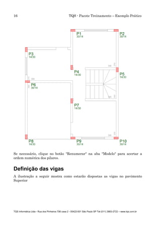 16 TQS - Pacote Treinamento – Exemplo Prático
TQS Informática Ltda - Rua dos Pinheiros 706 casa 2 - 05422-001 São Paulo SP Tel (011) 3883-2722 – www.tqs.com.br
Se necessário, clique no botão "Renumerar" na aba "Modelo" para acertar a
ordem numérica dos pilares.
Definição das vigas
A ilustração a seguir mostra como estarão dispostas as vigas no pavimento
Superior
 