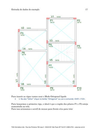 Entrada de dados do exemplo 17
TQS Informática Ltda - Rua dos Pinheiros 706 casa 2 - 05422-001 São Paulo SP Tel (011) 3883-2722 – www.tqs.com.br
Para inserir as vigas vamos usar o Modo Ortogonal ligado
 1. Na aba "Editar" clique no botão "Ortogonal" ou use o comando <Shift + F10>.
Para lançarmos a primeira viga, o ideal é que a região dos pilares P1 e P2 esteja
aumentada na tela.
Para isso acionamos o scroll do mouse para frente e/ou para trás:
 
