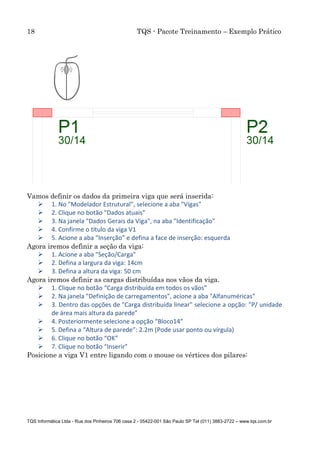 18 TQS - Pacote Treinamento – Exemplo Prático
TQS Informática Ltda - Rua dos Pinheiros 706 casa 2 - 05422-001 São Paulo SP Tel (011) 3883-2722 – www.tqs.com.br
Vamos definir os dados da primeira viga que será inserida:
 1. No "Modelador Estrutural", selecione a aba "Vigas"
 2. Clique no botão "Dados atuais"
 3. Na janela "Dados Gerais da Viga", na aba "Identificação"
 4. Confirme o título da viga V1
 5. Acione a aba “Inserção” e defina a face de inserção: esquerda
Agora iremos definir a seção da viga:
 1. Acione a aba "Seção/Carga"
 2. Defina a largura da viga: 14cm
 3. Defina a altura da viga: 50 cm
Agora iremos definir as cargas distribuídas nos vãos da viga.
 1. Clique no botão “Carga distribuída em todos os vãos”
 2. Na janela "Definição de carregamentos", acione a aba "Alfanuméricas"
 3. Dentro das opções de "Carga distribuída linear" selecione a opção: ”P/ unidade
de área mais altura da parede”
 4. Posteriormente selecione a opção “Bloco14”
 5. Defina a “Altura de parede”: 2.2m (Pode usar ponto ou vírgula)
 6. Clique no botão “OK”
 7. Clique no botão “Inserir”
Posicione a viga V1 entre ligando com o mouse os vértices dos pilares:
 