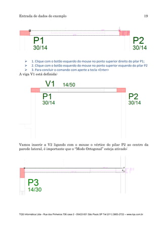 Entrada de dados do exemplo 19
TQS Informática Ltda - Rua dos Pinheiros 706 casa 2 - 05422-001 São Paulo SP Tel (011) 3883-2722 – www.tqs.com.br
 1. Clique com o botão esquerdo do mouse no ponto superior direito do pilar P1;
 2. Clique com o botão esquerdo do mouse no ponto superior esquerdo do pilar P2
 3. Para concluir o comando com aperte a tecla <Enter>
A viga V1 está definida:
Vamos inserir a V2 ligando com o mouse o vértice do pilar P2 ao centro da
parede lateral, é importante que o “Modo Ortogonal” esteja ativado:
 