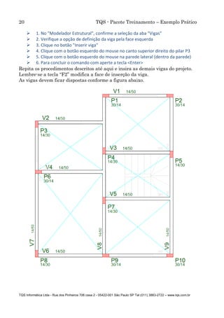 20 TQS - Pacote Treinamento – Exemplo Prático
TQS Informática Ltda - Rua dos Pinheiros 706 casa 2 - 05422-001 São Paulo SP Tel (011) 3883-2722 – www.tqs.com.br
 1. No "Modelador Estrutural", confirme a seleção da aba "Vigas"
 2. Verifique a opção de definição da viga pela face esquerda
 3. Clique no botão "Inserir viga"
 4. Clique com o botão esquerdo do mouse no canto superior direito do pilar P3
 5. Clique com o botão esquerdo do mouse na parede lateral (dentro da parede)
 6. Para concluir o comando com aperte a tecla <Enter>
Repita os procedimentos descritos até aqui e insira as demais vigas do projeto.
Lembre-se a tecla “F2” modifica a face de inserção da viga.
As vigas devem ficar dispostas conforme a figura abaixo.
 