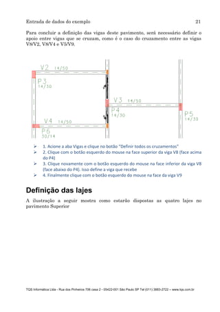 Entrada de dados do exemplo 21
TQS Informática Ltda - Rua dos Pinheiros 706 casa 2 - 05422-001 São Paulo SP Tel (011) 3883-2722 – www.tqs.com.br
Para concluir a definição das vigas deste pavimento, será necessário definir o
apoio entre vigas que se cruzam, como é o caso do cruzamento entre as vigas
V8/V2, V8/V4 e V5/V9.
 1. Acione a aba Vigas e clique no botão “Definir todos os cruzamentos”
 2. Clique com o botão esquerdo do mouse na face superior da viga V8 (face acima
do P4)
 3. Clique novamente com o botão esquerdo do mouse na face inferior da viga V8
(face abaixo do P4). Isso define a viga que recebe
 4. Finalmente clique com o botão esquerdo do mouse na face da viga V9
Definição das lajes
A ilustração a seguir mostra como estarão dispostas as quatro lajes no
pavimento Superior
 