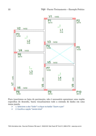 22 TQS - Pacote Treinamento – Exemplo Prático
TQS Informática Ltda - Rua dos Pinheiros 706 casa 2 - 05422-001 São Paulo SP Tel (011) 3883-2722 – www.tqs.com.br
Para inserirmos as lajes do pavimento, não é necessário aproximar uma região
especifica do desenho, basta visualizarmos todo a entrada de dados em uma
única janela.
 1. Selecione a aba "Exibir" e clique no botão "Zoom e pan"
 2. Escolha a opção "Janela total"
 
