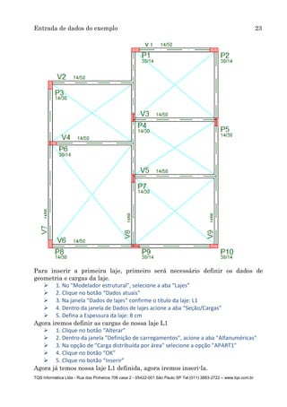 Entrada de dados do exemplo 23
TQS Informática Ltda - Rua dos Pinheiros 706 casa 2 - 05422-001 São Paulo SP Tel (011) 3883-2722 – www.tqs.com.br
Para inserir a primeira laje, primeiro será necessário definir os dados de
geometria e cargas da laje.
 1. No "Modelador estrutural", selecione a aba “Lajes”
 2. Clique no botão “Dados atuais”
 3. Na janela "Dados de lajes" confirme o título da laje: L1
 4. Dentro da janela de Dados de lajes acione a aba “Seção/Cargas”
 5. Defina a Espessura da laje: 8 cm
Agora iremos definir as cargas de nossa laje L1
 1. Clique no botão “Alterar”
 2. Dentro da janela "Definição de carregamentos", acione a aba "Alfanuméricas"
 3. Na opção de "Carga distribuída por área" selecione a opção "APART1"
 4. Clique no botão “OK”
 5. Clique no botão “Inserir”
Agora já temos nossa laje L1 definida, agora iremos inseri-la.
 