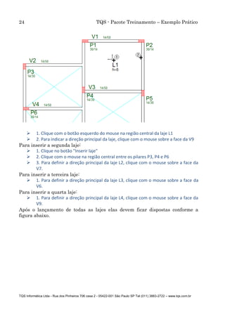 24 TQS - Pacote Treinamento – Exemplo Prático
TQS Informática Ltda - Rua dos Pinheiros 706 casa 2 - 05422-001 São Paulo SP Tel (011) 3883-2722 – www.tqs.com.br
 1. Clique com o botão esquerdo do mouse na região central da laje L1
 2. Para indicar a direção principal da laje, clique com o mouse sobre a face da V9
Para inserir a segunda laje:
 1. Clique no botão "Inserir laje"
 2. Clique com o mouse na região central entre os pilares P3, P4 e P6
 3. Para definir a direção principal da laje L2, clique com o mouse sobre a face da
V7.
Para inserir a terceira laje:
 1. Para definir a direção principal da laje L3, clique com o mouse sobre a face da
V6.
Para inserir a quarta laje:
 1. Para definir a direção principal da laje L4, clique com o mouse sobre a face da
V9.
Após o lançamento de todas as lajes elas devem ficar dispostas conforme a
figura abaixo.
 