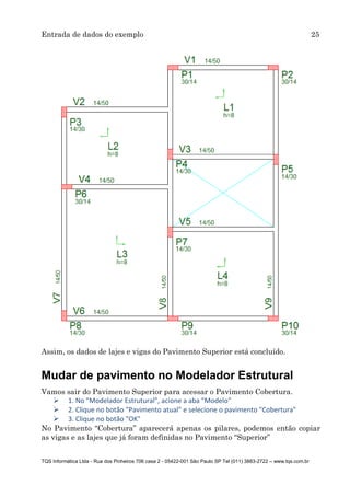 Entrada de dados do exemplo 25
TQS Informática Ltda - Rua dos Pinheiros 706 casa 2 - 05422-001 São Paulo SP Tel (011) 3883-2722 – www.tqs.com.br
Assim, os dados de lajes e vigas do Pavimento Superior está concluído.
Mudar de pavimento no Modelador Estrutural
Vamos sair do Pavimento Superior para acessar o Pavimento Cobertura.
 1. No "Modelador Estrutural", acione a aba "Modelo"
 2. Clique no botão "Pavimento atual" e selecione o pavimento "Cobertura"
 3. Clique no botão "OK"
No Pavimento “Cobertura” aparecerá apenas os pilares, podemos então copiar
as vigas e as lajes que já foram definidas no Pavimento “Superior”
 