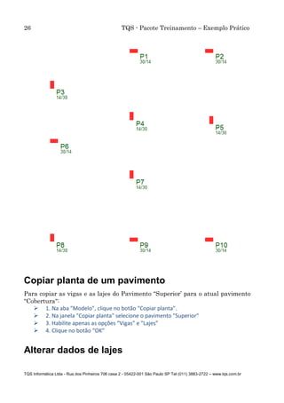 26 TQS - Pacote Treinamento – Exemplo Prático
TQS Informática Ltda - Rua dos Pinheiros 706 casa 2 - 05422-001 São Paulo SP Tel (011) 3883-2722 – www.tqs.com.br
Copiar planta de um pavimento
Para copiar as vigas e as lajes do Pavimento “Superior’ para o atual pavimento
“Cobertura":
 1. Na aba "Modelo", clique no botão "Copiar planta".
 2. Na janela "Copiar planta" selecione o pavimento "Superior"
 3. Habilite apenas as opções “Vigas" e "Lajes”
 4. Clique no botão “OK”
Alterar dados de lajes
 