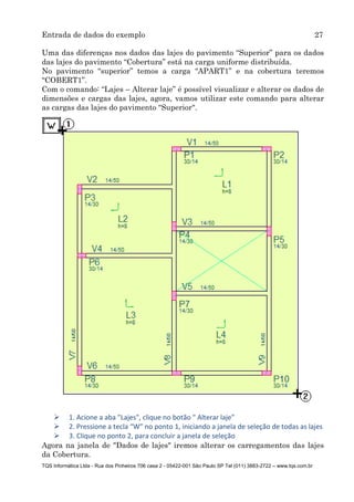 Entrada de dados do exemplo 27
TQS Informática Ltda - Rua dos Pinheiros 706 casa 2 - 05422-001 São Paulo SP Tel (011) 3883-2722 – www.tqs.com.br
Uma das diferenças nos dados das lajes do pavimento “Superior” para os dados
das lajes do pavimento “Cobertura” está na carga uniforme distribuída.
No pavimento “superior” temos a carga “APART1” e na cobertura teremos
“COBERT1”.
Com o comando: “Lajes – Alterar laje” é possível visualizar e alterar os dados de
dimensões e cargas das lajes, agora, vamos utilizar este comando para alterar
as cargas das lajes do pavimento “Superior".
 1. Acione a aba "Lajes", clique no botão " Alterar laje”
 2. Pressione a tecla “W” no ponto 1, iniciando a janela de seleção de todas as lajes
 3. Clique no ponto 2, para concluir a janela de seleção
Agora na janela de "Dados de lajes" iremos alterar os carregamentos das lajes
da Cobertura.
 
