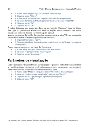 28 TQS - Pacote Treinamento – Exemplo Prático
TQS Informática Ltda - Rua dos Pinheiros 706 casa 2 - 05422-001 São Paulo SP Tel (011) 3883-2722 – www.tqs.com.br
 1. Acione a aba "Seção/Carga" da janela de Dados de lajes
 2. Clique no botão “Alterar”
 3. Acione a aba "Alfanuméricas" na janela de Dados de carregamentos
 4. Na opção de "Carga distribuída por área" selecione a opção "COBERT1"
 5. Clique no botão “OK”
 6. Clique no botão “OK”
A outra diferença nos dados das lajes do pavimento “Superior” para os dados
das lajes do pavimento “Cobertura” está na região sobre a escada, que neste
pavimento também deverá ser coberta pela laje L4.
Vamos aproximar da região da escada e vamos apagar a viga V5 e na sequencia
vamos renumerar as vigas do pavimento Cobertura.
 1. Clique sobre a face da viga V5
 2. Clique com botão da direita do mouse e selecione a opção "Apagar" ou aperte a
tecla <Delete>
Agora iremos renumerar as vigas da Cobertura.
 1. Acione a aba "Modelo" e clique no botão "Renumerar"
 2. Na opção "Tipo" selecione a opção "Vigas"
 3. Clique no botão “Renumerar”
Parâmetros de visualização
Com o comando: “Parâmetros de visualização” é possível habilitar ou desabilitar
a visualização dos elementos gráficos lançados, agora, vamos usar este comando
para visualizar as cargas que estão definidas nas lajes.
 1. Acione a aba "Modelo" e clique no botão "Parâmetros de visualização"
 2. Na janela "Parâmetros de visualização" acione a aba "Cargas"
 3. Clique no botão "Ligar/Desligar" ligando todas as opções
 4. Clique no botão “OK”
 