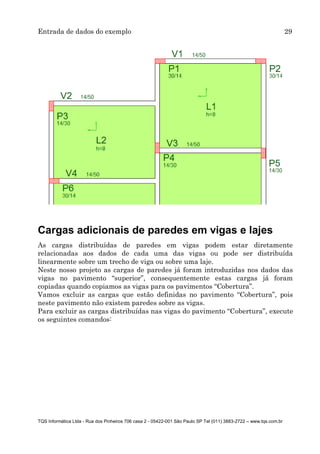 Entrada de dados do exemplo 29
TQS Informática Ltda - Rua dos Pinheiros 706 casa 2 - 05422-001 São Paulo SP Tel (011) 3883-2722 – www.tqs.com.br
Cargas adicionais de paredes em vigas e lajes
As cargas distribuídas de paredes em vigas podem estar diretamente
relacionadas aos dados de cada uma das vigas ou pode ser distribuída
linearmente sobre um trecho de viga ou sobre uma laje.
Neste nosso projeto as cargas de paredes já foram introduzidas nos dados das
vigas no pavimento “superior”, consequentemente estas cargas já foram
copiadas quando copiamos as vigas para os pavimentos “Cobertura”.
Vamos excluir as cargas que estão definidas no pavimento “Cobertura”, pois
neste pavimento não existem paredes sobre as vigas.
Para excluir as cargas distribuídas nas vigas do pavimento “Cobertura”, execute
os seguintes comandos:
 