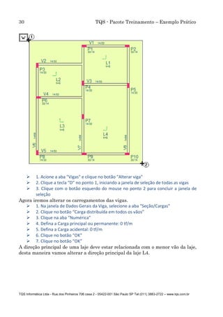 30 TQS - Pacote Treinamento – Exemplo Prático
TQS Informática Ltda - Rua dos Pinheiros 706 casa 2 - 05422-001 São Paulo SP Tel (011) 3883-2722 – www.tqs.com.br
 1. Acione a aba "Vigas" e clique no botão "Alterar viga"
 2. Clique a tecla “D” no ponto 1, iniciando a janela de seleção de todas as vigas
 3. Clique com o botão esquerdo do mouse no ponto 2 para concluir a janela de
seleção
Agora iremos alterar os carregamentos das vigas.
 1. Na janela de Dados Gerais da Viga, selecione a aba “Seção/Cargas”
 2. Clique no botão “Carga distribuída em todos os vãos”
 3. Clique na aba “Numérica”
 4. Defina a Carga principal ou permanente: 0 tf/m
 5. Defina a Carga acidental: 0 tf/m
 6. Clique no botão “OK”
 7. Clique no botão “OK”
A direção principal de uma laje deve estar relacionada com o menor vão da laje,
desta maneira vamos alterar a direção principal da laje L4.
 