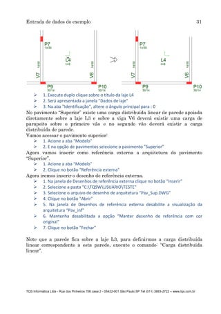 Entrada de dados do exemplo 31
TQS Informática Ltda - Rua dos Pinheiros 706 casa 2 - 05422-001 São Paulo SP Tel (011) 3883-2722 – www.tqs.com.br
 1. Execute duplo clique sobre o título da laje L4
 2. Será apresentada a janela "Dados de laje"
 3. Na aba "Identificação", altere o ângulo principal para : 0
No pavimento “Superior” existe uma carga distribuída linear de parede apoiada
diretamente sobre a laje L3 e sobre a viga V6 deverá existir uma carga de
parapeito sobre o primeiro vão e no segundo vão deverá existir a carga
distribuída de parede.
Vamos acessar o pavimento superior:
 1. Acione a aba "Modelo"
 2. E na opção de pavimentos selecione o pavimento "Superior"
Agora vamos inserir como referência externa a arquitetura do pavimento
“Superior”.
 1. Acione a aba "Modelo"
 2. Clique no botão "Referência externa"
Agora iremos inserir o desenho de referência externa.
 1. Na janela de Desenhos de referência externa clique no botão "Inserir"
 2. Selecione a pasta "C:TQSWUSUARIOTESTE"
 3. Selecione o arquivo do desenho de arquitetura “Pav_Sup.DWG”
 4. Clique no botão "Abrir"
 5. Na janela de Desenhos de referência externa desabilite a visualização da
arquitetura “Pav_inf”
 6. Mantenha desabilitada a opção “Manter desenho de referência com cor
original”
 7. Clique no botão "Fechar"
Note que a parede fica sobre a laje L3, para definirmos a carga distribuída
linear correspondente a esta parede, execute o comando: “Carga distribuída
linear”.
 
