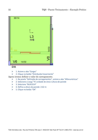 32 TQS - Pacote Treinamento – Exemplo Prático
TQS Informática Ltda - Rua dos Pinheiros 706 casa 2 - 05422-001 São Paulo SP Tel (011) 3883-2722 – www.tqs.com.br
 1. Acione a aba "Cargas"
 2. Clique no botão "Distribuída linearmente"
Agora iremos definir o valor do carregamento.
 1. Na janela "Definição de carregamentos", acione a aba "Alfanuméricas"
 2. Selecione a carga "P/ unidade de área e altura de parede
 3. Selecione “BLOCO14”
 4. Defina a altura da parede: 2.62 m
 5. Clique no botão “OK”
 