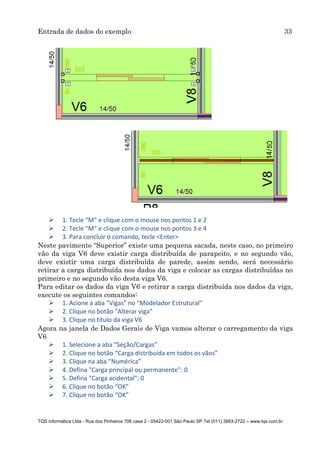 Entrada de dados do exemplo 33
TQS Informática Ltda - Rua dos Pinheiros 706 casa 2 - 05422-001 São Paulo SP Tel (011) 3883-2722 – www.tqs.com.br
 1. Tecle “M” e clique com o mouse nos pontos 1 e 2
 2. Tecle “M” e clique com o mouse nos pontos 3 e 4
 3. Para concluir o comando, tecle <Enter>
Neste pavimento “Superior” existe uma pequena sacada, neste caso, no primeiro
vão da viga V6 deve existir carga distribuída de parapeito, e no segundo vão,
deve existir uma carga distribuída de parede, assim sendo, será necessário
retirar a carga distribuída nos dados da viga e colocar as cargas distribuídas no
primeiro e no segundo vão desta viga V6.
Para editar os dados da viga V6 e retirar a carga distribuída nos dados da viga,
execute os seguintes comandos:
 1. Acione a aba "Vigas" no "Modelador Estrutural"
 2. Clique no botão "Alterar viga"
 3. Clique no título da viga V6
Agora na janela de Dados Gerais de Viga vamos alterar o carregamento da viga
V6
 1. Selecione a aba “Seção/Cargas”
 2. Clique no botão “Carga distribuída em todos os vãos”
 3. Clique na aba “Numérica”
 4. Defina "Carga principal ou permanente": 0
 5. Defina "Carga acidental": 0
 6. Clique no botão “OK”
 7. Clique no botão “OK”
 