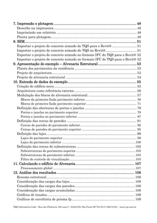 TQS Informática Ltda - Rua dos Pinheiros 706 casa 2 - 05422-001 São Paulo SP Tel (011) 3883-2722 – www.tqs.com.br
7. Impressão e plotagem ................................................................................ 48
Desenho na impressora........................................................................................48
Imprimindo um relatório .....................................................................................48
Planta para plotagem...........................................................................................48
8. BIM............................................................................................................ 51
Exportar o projeto de concreto armado do TQS para o Revit® ..........................51
Importar o projeto de concreto armado do TQS no Revit®.................................51
Exportar o projeto de concreto armado no formato IFC do TQS para o Revit® 52
Importar o projeto de concreto armado no formato IFC do TQS para o Revit® 52
9. Apresentação do exemplo – Alvenaria Estrutural..................................... 53
Planta dos pavimentos da residência ..................................................................53
Projeto de arquitetura..........................................................................................53
Projeto de alvenaria estrutural ...........................................................................54
10. Entrada de dados do exemplo .................................................................. 55
Criação do edifício novo........................................................................................55
Arquitetura como referência externa ..................................................................56
Modulação dos blocos de alvenaria estrutural....................................................57
Blocos da primeira fiada pavimento inferior ......................................................... 58
Blocos de primeira fiada pavimento superior........................................................ 71
Definição das aberturas de portas e janelas .......................................................79
Portas e janelas no pavimento superior................................................................. 79
Portas e janelas no pavimento inferior .................................................................. 87
Definição das cercas de paredes ..........................................................................91
Cercas de paredes do pavimento inferior............................................................... 92
Cercas de paredes do pavimento superior ............................................................. 95
Definição das lajes................................................................................................99
Lajes do pavimento superior .................................................................................. 99
Lajes do pavimento inferior ..................................................................................100
Definição das cercas de subestruturas ..............................................................102
Subestruturas do pavimento superior ..................................................................103
Subestruturas do pavimento inferior....................................................................103
Filtro de controle de visualização..........................................................................103
11. Calculando o edifício de Alvenaria......................................................... 107
Processamento global ............................................................................................107
12. Análise dos resultados ........................................................................... 108
Resumo estrutural..............................................................................................108
Consideração das cargas das lajes.....................................................................108
Consideração das cargas das paredes................................................................108
Consideração das cargas acumuladas ...............................................................108
Gráficos de tensões.............................................................................................109
Gráficos de envoltória de prisma fp...................................................................109
 